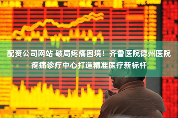 配资公司网站 破局疼痛困境！齐鲁医院德州医院疼痛诊疗中心打造精准医疗新标杆