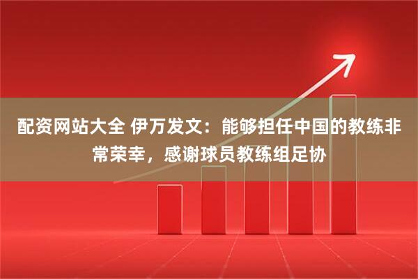 配资网站大全 伊万发文：能够担任中国的教练非常荣幸，感谢球员教练组足协
