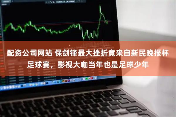 配资公司网站 保剑锋最大挫折竟来自新民晚报杯足球赛，影视大咖当年也是足球少年