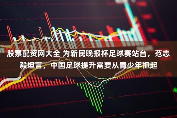 股票配资网大全 为新民晚报杯足球赛站台，范志毅坦言，中国足球提升需要从青少年抓起