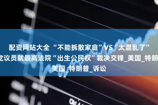 配资网站大全 “不能拆散家庭”VS“太混乱了”：美两党议员就最高法院“出生公民权”裁决交锋_美国_特朗普_诉讼