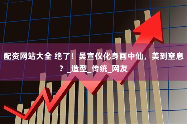配资网站大全 绝了！吴宣仪化身画中仙，美到窒息？_造型_传统_网友