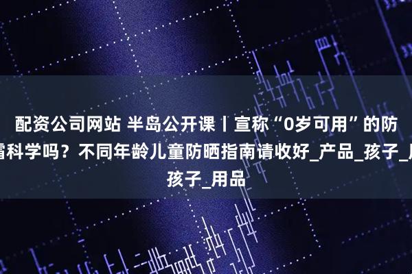 配资公司网站 半岛公开课丨宣称“0岁可用”的防晒霜科学吗？不同年龄儿童防晒指南请收好_产品_孩子_用品