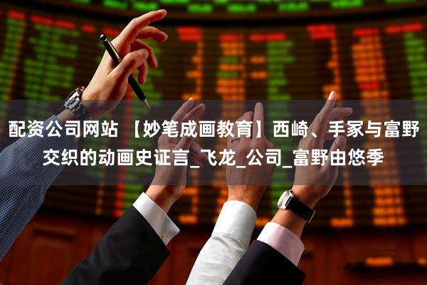配资公司网站 【妙笔成画教育】西崎、手冢与富野交织的动画史证言_飞龙_公司_富野由悠季