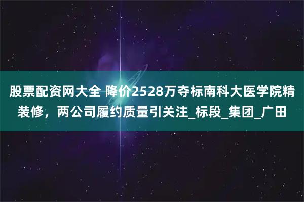 股票配资网大全 降价2528万夺标南科大医学院精装修，两公司履约质量引关注_标段_集团_广田
