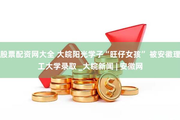 股票配资网大全 大皖阳光学子“旺仔女孩” 被安徽理工大学录取 _大皖新闻 | 安徽网