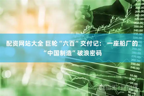 配资网站大全 巨轮“六百”交付记： 一座船厂的“中国制造”破浪密码