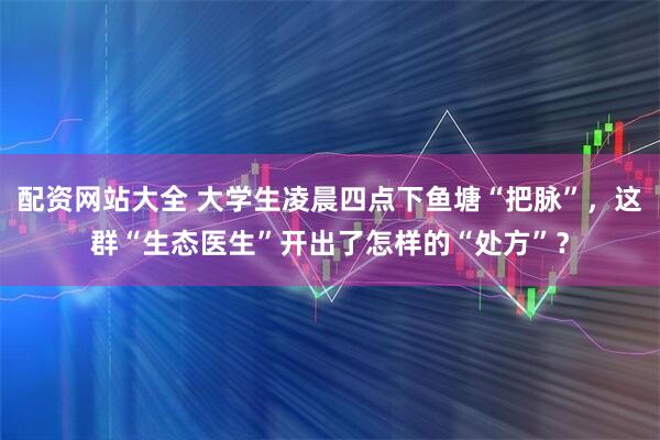 配资网站大全 大学生凌晨四点下鱼塘“把脉”，这群“生态医生”开出了怎样的“处方”？