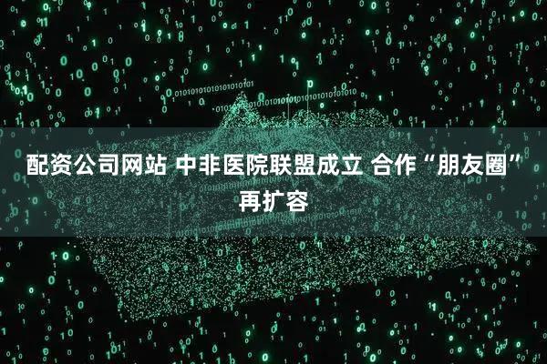 配资公司网站 中非医院联盟成立 合作“朋友圈”再扩容