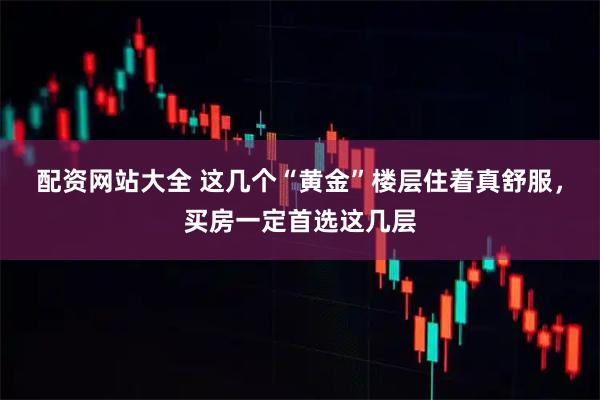 配资网站大全 这几个“黄金”楼层住着真舒服，买房一定首选这几层