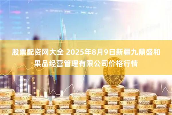 股票配资网大全 2025年8月9日新疆九鼎盛和果品经营管理有限公司价格行情