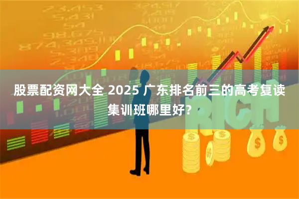 股票配资网大全 2025 广东排名前三的高考复读集训班哪里好？