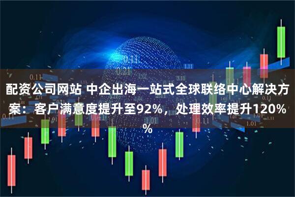 配资公司网站 中企出海一站式全球联络中心解决方案：客户满意度提升至92%，处理效率提升120%