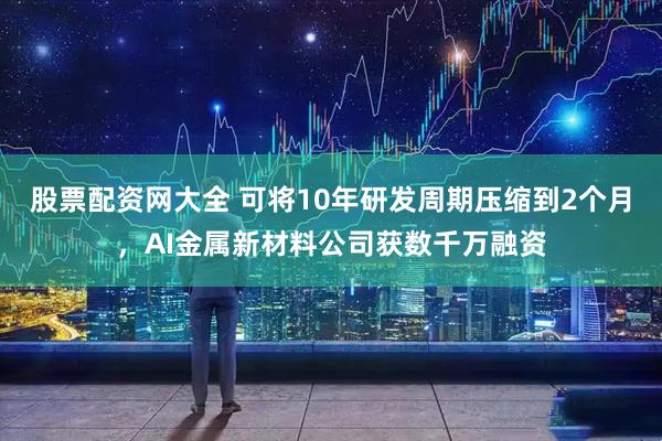 股票配资网大全 可将10年研发周期压缩到2个月，AI金属新材料公司获数千万融资