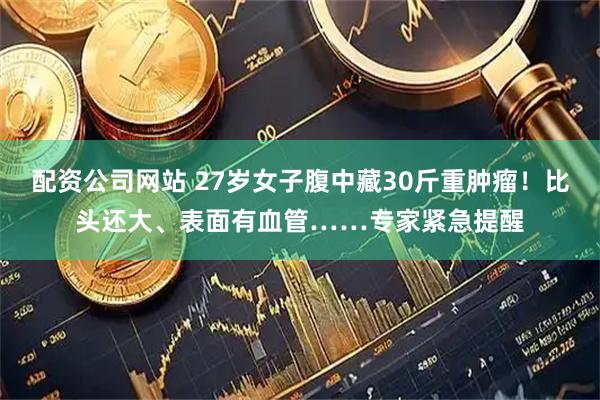 配资公司网站 27岁女子腹中藏30斤重肿瘤！比头还大、表面有血管……专家紧急提醒