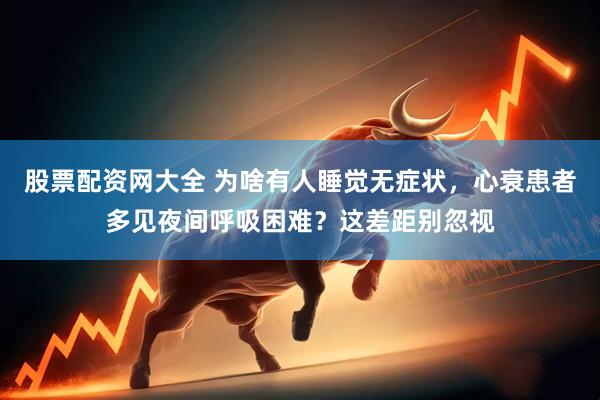 股票配资网大全 为啥有人睡觉无症状，心衰患者多见夜间呼吸困难？这差距别忽视