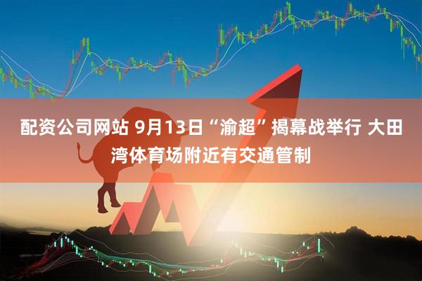 配资公司网站 9月13日“渝超”揭幕战举行 大田湾体育场附近有交通管制