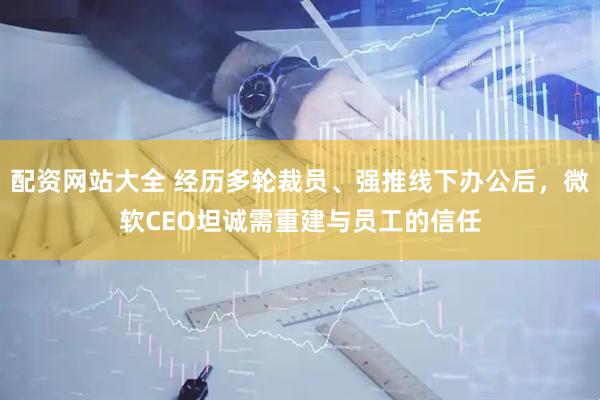 配资网站大全 经历多轮裁员、强推线下办公后，微软CEO坦诚需重建与员工的信任