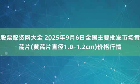 股票配资网大全 2025年9月6日全国主要批发市场黄芪片(黄芪片直径1.0-1.2cm)价格行情