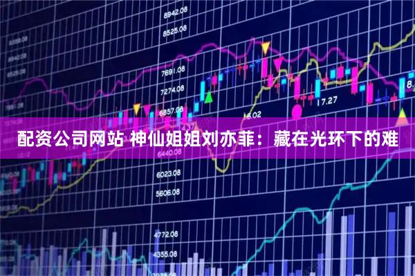 配资公司网站 神仙姐姐刘亦菲：藏在光环下的难