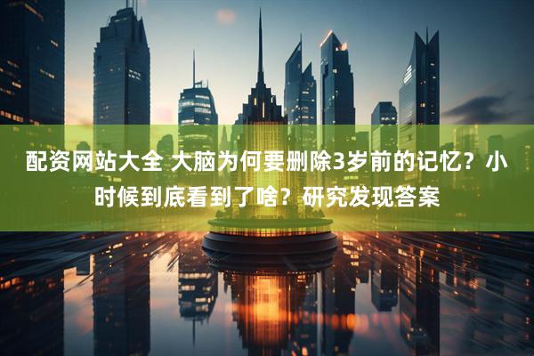 配资网站大全 大脑为何要删除3岁前的记忆？小时候到底看到了啥？研究发现答案