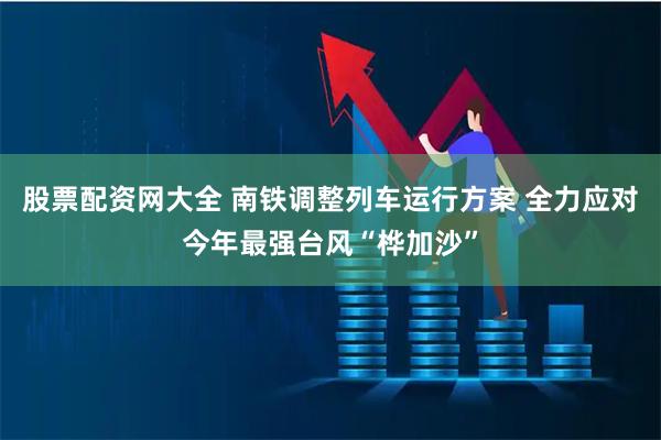 股票配资网大全 南铁调整列车运行方案 全力应对今年最强台风“桦加沙”