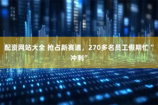 配资网站大全 抢占新赛道，270多名员工假期忙“冲刺”