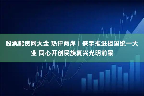 股票配资网大全 热评两岸丨携手推进祖国统一大业 同心开创民族复兴光明前景