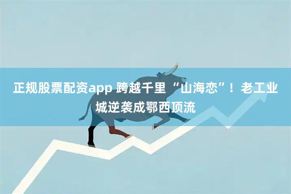 正规股票配资app 跨越千里 “山海恋”！老工业城逆袭成鄂西顶流
