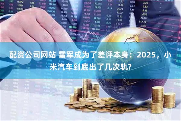 配资公司网站 雷军成为了差评本身：2025，小米汽车到底出了几次轨?