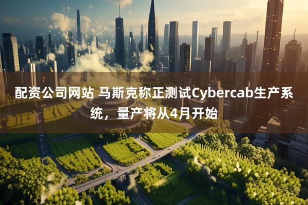 配资公司网站 马斯克称正测试Cybercab生产系统,量产将从4月开始