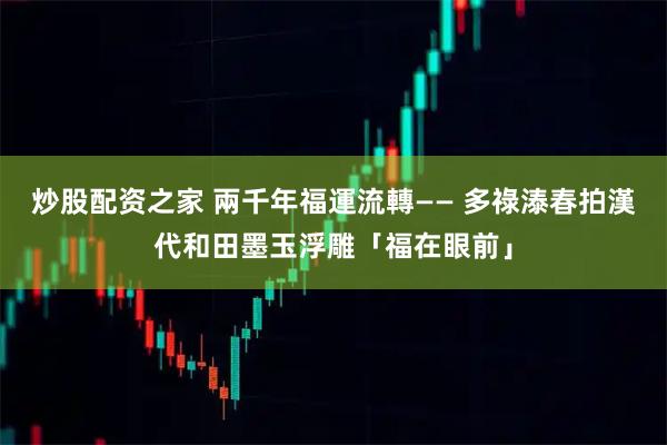 炒股配资之家 兩千年福運流轉—— 多祿溙春拍漢代和田墨玉浮雕「福在眼前」