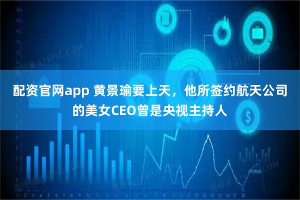 配资官网app 黄景瑜要上天，他所签约航天公司的美女CEO曾是央视主持人